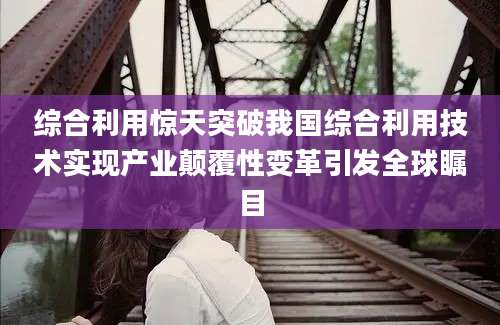 综合利用惊天突破我国综合利用技术实现产业颠覆性变革引发全球瞩目