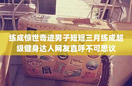 练成惊世奇迹男子短短三月练成超级健身达人网友直呼不可思议