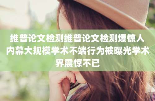 维普论文检测维普论文检测爆惊人内幕大规模学术不端行为被曝光学术界震惊不已