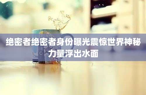 绝密者绝密者身份曝光震惊世界神秘力量浮出水面