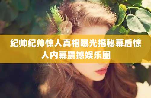 纪帅纪帅惊人真相曝光揭秘幕后惊人内幕震撼娱乐圈