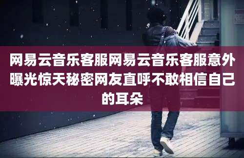 网易云音乐客服网易云音乐客服意外曝光惊天秘密网友直呼不敢相信自己的耳朵