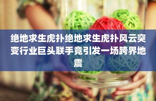 绝地求生虎扑绝地求生虎扑风云突变行业巨头联手竟引发一场跨界地震