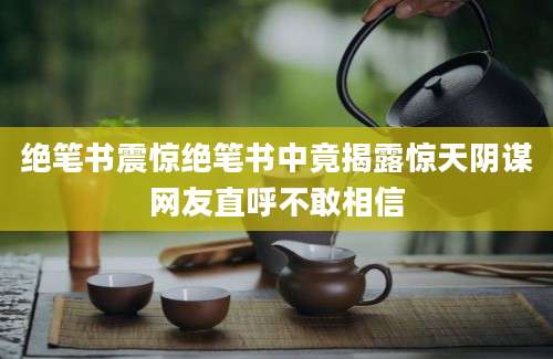 绝笔书震惊绝笔书中竟揭露惊天阴谋网友直呼不敢相信