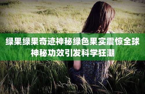 绿果绿果奇迹神秘绿色果实震惊全球神秘功效引发科学狂潮