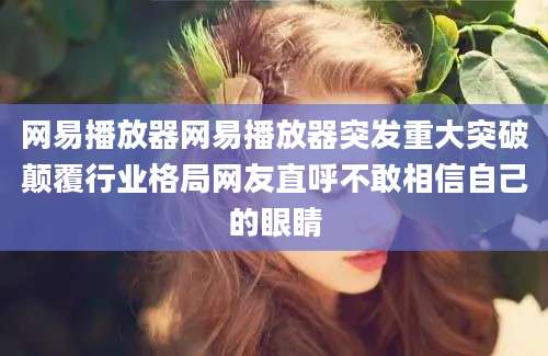 网易播放器网易播放器突发重大突破颠覆行业格局网友直呼不敢相信自己的眼睛