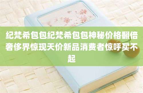 纪梵希包包纪梵希包包神秘价格翻倍奢侈界惊现天价新品消费者惊呼买不起