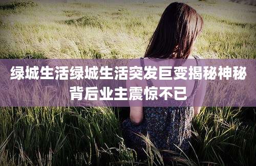 绿城生活绿城生活突发巨变揭秘神秘背后业主震惊不已