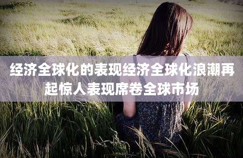 经济全球化的表现经济全球化浪潮再起惊人表现席卷全球市场