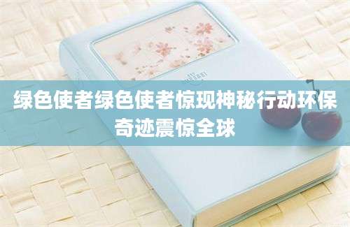 绿色使者绿色使者惊现神秘行动环保奇迹震惊全球