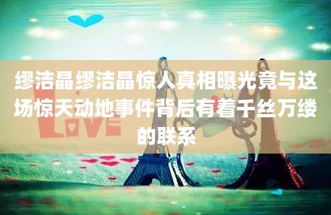 缪洁晶缪洁晶惊人真相曝光竟与这场惊天动地事件背后有着千丝万缕的联系