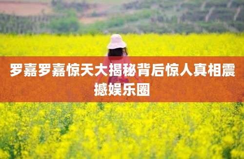 罗嘉罗嘉惊天大揭秘背后惊人真相震撼娱乐圈