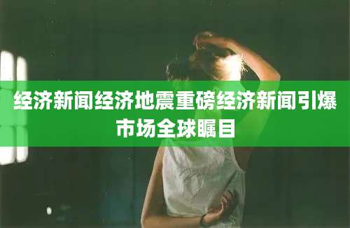 经济新闻经济地震重磅经济新闻引爆市场全球瞩目