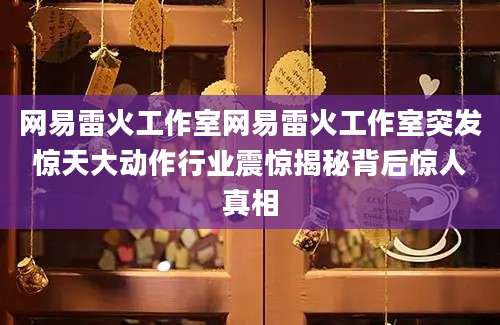 网易雷火工作室网易雷火工作室突发惊天大动作行业震惊揭秘背后惊人真相