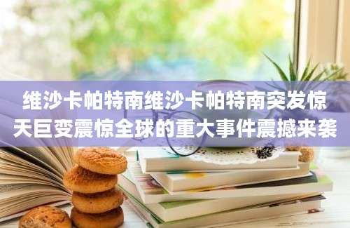 维沙卡帕特南维沙卡帕特南突发惊天巨变震惊全球的重大事件震撼来袭