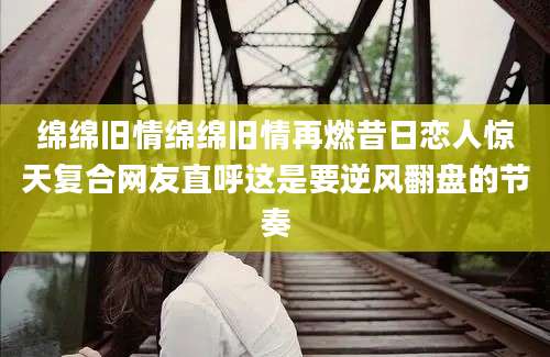 绵绵旧情绵绵旧情再燃昔日恋人惊天复合网友直呼这是要逆风翻盘的节奏