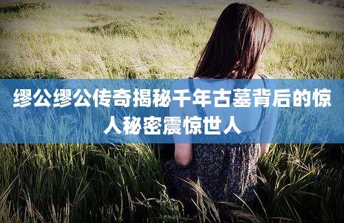 缪公缪公传奇揭秘千年古墓背后的惊人秘密震惊世人