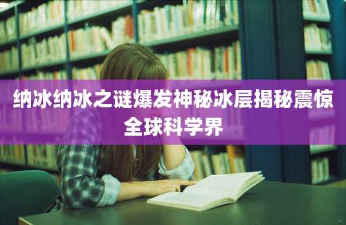 纳冰纳冰之谜爆发神秘冰层揭秘震惊全球科学界