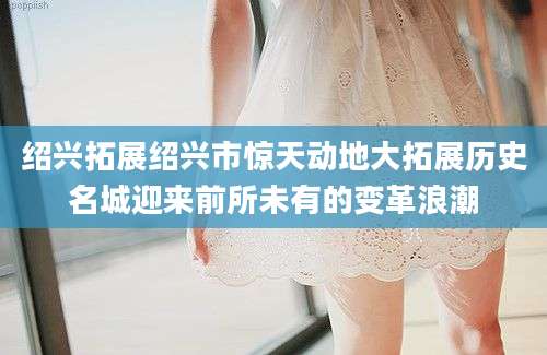 绍兴拓展绍兴市惊天动地大拓展历史名城迎来前所未有的变革浪潮