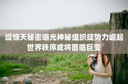 绽惊天秘密曝光神秘组织绽势力崛起世界秩序或将面临巨变