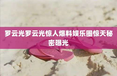 罗云光罗云光惊人爆料娱乐圈惊天秘密曝光