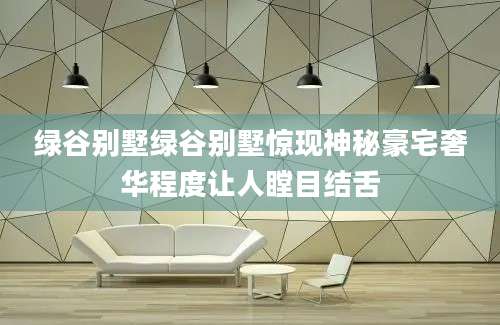 绿谷别墅绿谷别墅惊现神秘豪宅奢华程度让人瞠目结舌