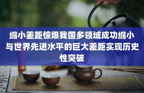 缩小差距惊爆我国多领域成功缩小与世界先进水平的巨大差距实现历史性突破