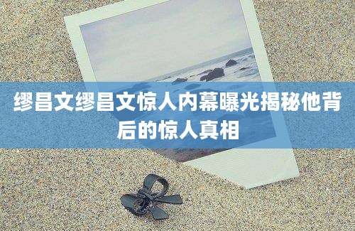 缪昌文缪昌文惊人内幕曝光揭秘他背后的惊人真相