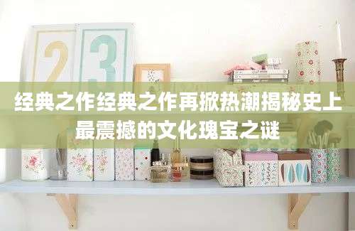经典之作经典之作再掀热潮揭秘史上最震撼的文化瑰宝之谜