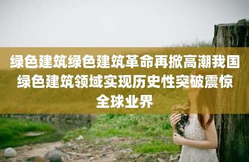 绿色建筑绿色建筑革命再掀高潮我国绿色建筑领域实现历史性突破震惊全球业界