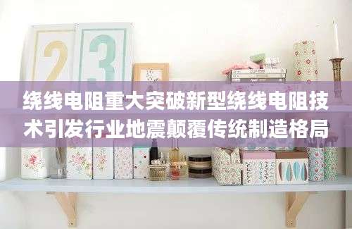 绕线电阻重大突破新型绕线电阻技术引发行业地震颠覆传统制造格局