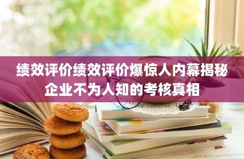 绩效评价绩效评价爆惊人内幕揭秘企业不为人知的考核真相