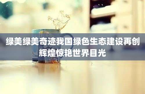 绿美绿美奇迹我国绿色生态建设再创辉煌惊艳世界目光