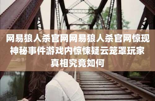 网易狼人杀官网网易狼人杀官网惊现神秘事件游戏内惊悚疑云笼罩玩家真相究竟如何