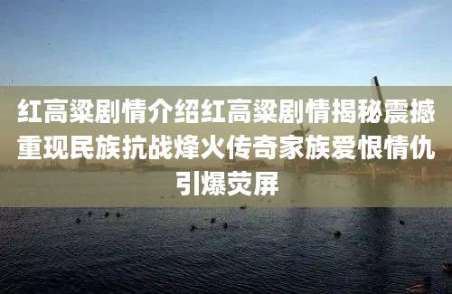 红高粱剧情介绍红高粱剧情揭秘震撼重现民族抗战烽火传奇家族爱恨情仇引爆荧屏