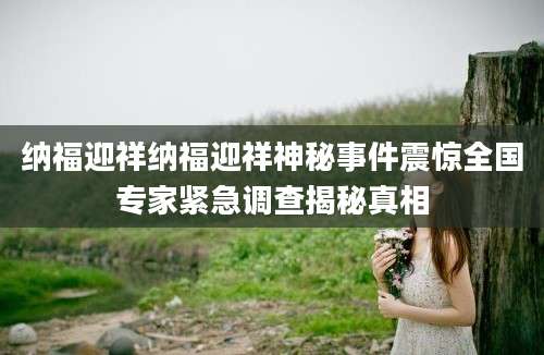 纳福迎祥纳福迎祥神秘事件震惊全国专家紧急调查揭秘真相