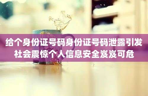 给个身份证号码身份证号码泄露引发社会震惊个人信息安全岌岌可危
