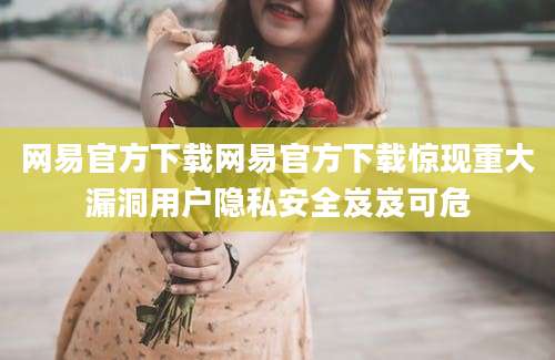 网易官方下载网易官方下载惊现重大漏洞用户隐私安全岌岌可危