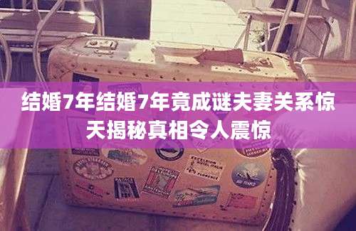 结婚7年结婚7年竟成谜夫妻关系惊天揭秘真相令人震惊
