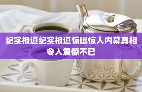 纪实报道纪实报道惊曝惊人内幕真相令人震惊不已