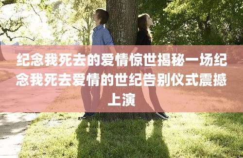 纪念我死去的爱情惊世揭秘一场纪念我死去爱情的世纪告别仪式震撼上演