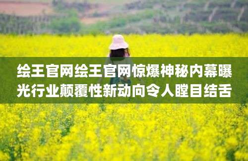 绘王官网绘王官网惊爆神秘内幕曝光行业颠覆性新动向令人瞠目结舌