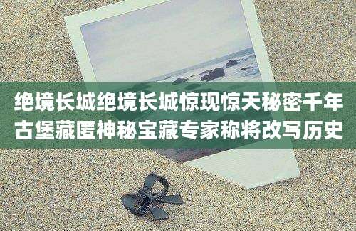 绝境长城绝境长城惊现惊天秘密千年古堡藏匿神秘宝藏专家称将改写历史