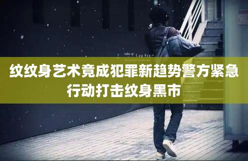 纹纹身艺术竟成犯罪新趋势警方紧急行动打击纹身黑市