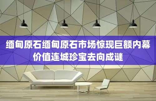 缅甸原石缅甸原石市场惊现巨额内幕价值连城珍宝去向成谜