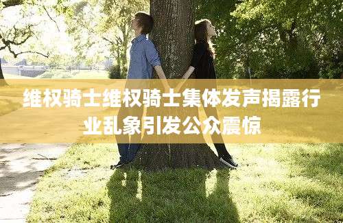 维权骑士维权骑士集体发声揭露行业乱象引发公众震惊
