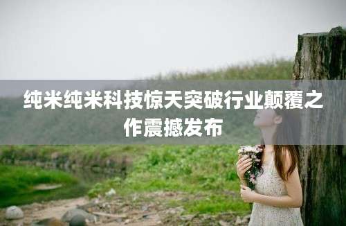 纯米纯米科技惊天突破行业颠覆之作震撼发布