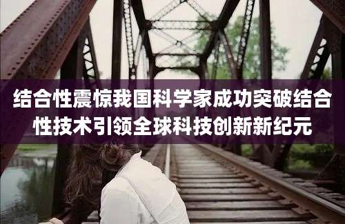 结合性震惊我国科学家成功突破结合性技术引领全球科技创新新纪元