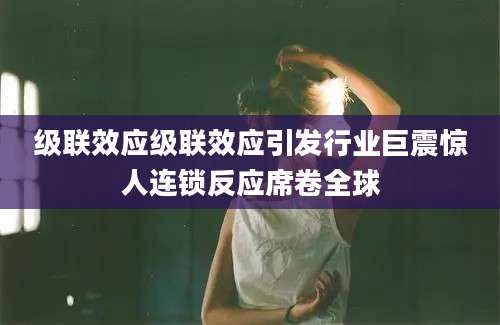 级联效应级联效应引发行业巨震惊人连锁反应席卷全球