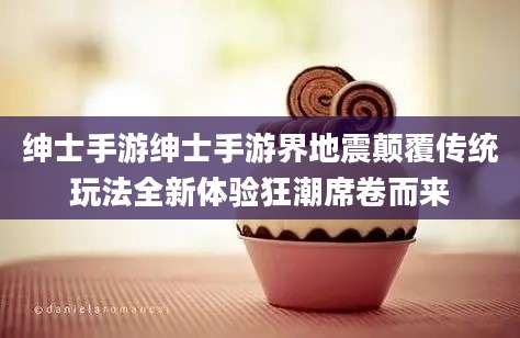 绅士手游绅士手游界地震颠覆传统玩法全新体验狂潮席卷而来